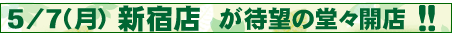 ５／７（月）新宿店が堂々ＯＰＥＮ！！