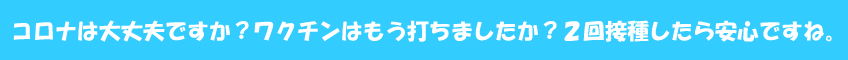 コロナは大丈夫ですか?ワクチンはもう打ちましたか?2回接種したら安心ですね。