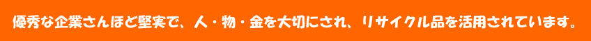 優秀な企業さんほど堅実で、人・物・金を大切にされ、リサイクル品を活用されています。