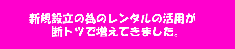 新規設立の為のレンタルの活用が断トツに増えてきました。