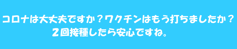 コロナは大丈夫ですか?ワクチンはもう打ちましたか?2回接種したら安心ですね。