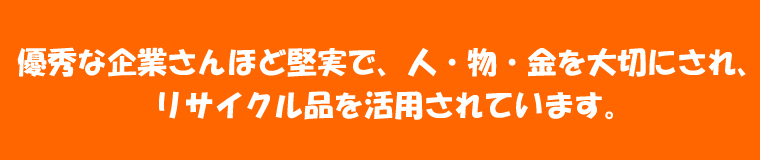 優秀な企業さんほど堅実で、人・物・金を大切にされ、リサイクル品を活用されています。