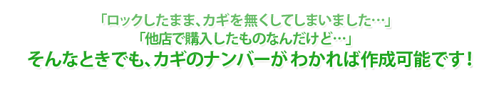 「ロックしたまま、カギを無くしてしまいました…」「他店で購入したものなんだけど…」そんなときでも、カギのナンバーがわかれば作成可能です！