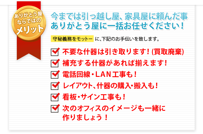 ありがとう屋ならではのメリット　運搬作業だけでなく、あらゆることをトータルにおまかせください　守秘義務をモットーに、下記のお手伝いを致します。
不要な什器は引き取ります！買取時廃棄
補充する什器があれば揃えます！
電話回線・LAN工事も！レイアウト、什器の購入・搬入も！
カンバン・サイン工事も！
次のオフィスのイメージも一緒に創りましょう！
