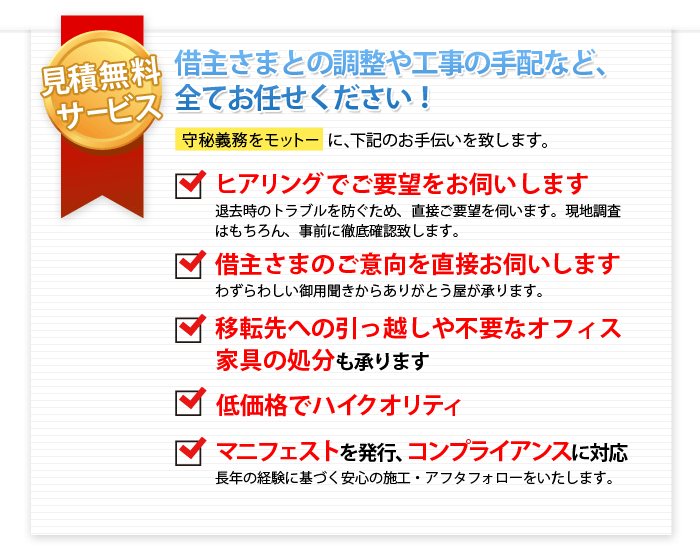 ありがとう屋ならではのメリット　運搬作業だけでなく、あらゆることをトータルにおまかせください　守秘義務をモットーに、下記のお手伝いを致します。

見積無料
借主さまとの調整や工事の手配など、全てお任せください！

ヒアリングでご要望をお伺いします
撤退時のトラブルを防ぐため、直接ご要望を伺います。
現地調査はもちろん、事前に徹底確認
借主様のご意向を直接お伺いします
わずらわしい御用聞きからありがとう屋が承ります。
移転先のへの引っ越しや不要なオフィス家具の処分
低価格　ハイクオリティ
マニフェスト発行　コンプライアンス対応
長年の経験に基づく安心施工　アフターフォロー
