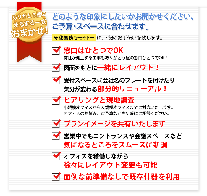 ありがとう屋ならではのメリット　運搬作業だけでなく、あらゆることをトータルにおまかせください　守秘義務をモットーに、下記のお手伝いを致します。


どのような印象にしたいか
ご予算・スペースに合わせます。

窓口はひとつでOK
工事発注
一緒にレイアウト　安心
受付スぺース　会社のプレート　気分変わる　部分的リニューアル
ヒアリング　現地調査　小規模オフィス　大規模オフィス　お悩み解決　予算相談　お気軽
プランイメージ共有
営業中でも施工　エントランス　会議スペース　スムーズに新調
オフィス　稼働　レイアウト変更　可能
面倒な前準備なし　既存什器を利用